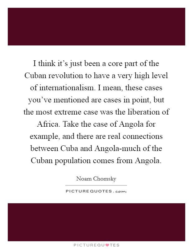 I think it's just been a core part of the Cuban revolution to have a very high level of internationalism. I mean, these cases you've mentioned are cases in point, but the most extreme case was the liberation of Africa. Take the case of Angola for example, and there are real connections between Cuba and Angola-much of the Cuban population comes from Angola. Picture Quote #1