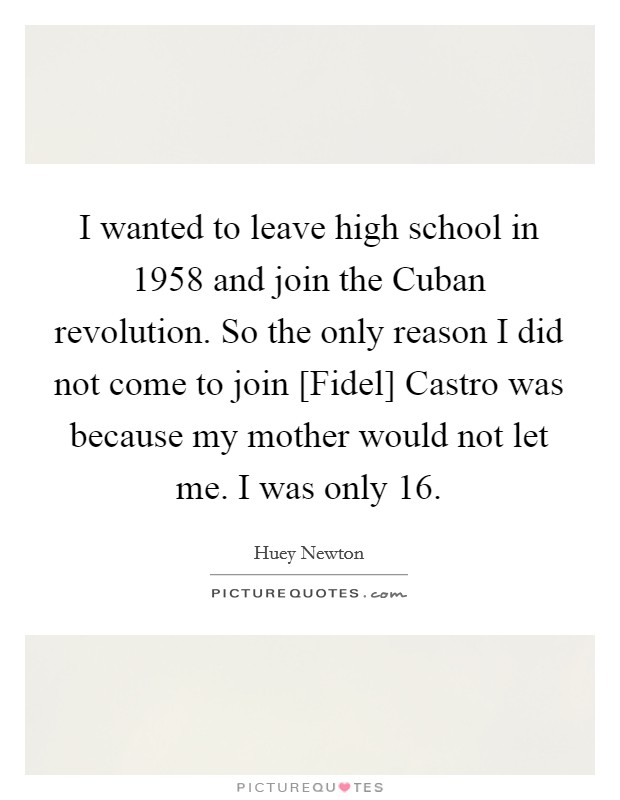 I wanted to leave high school in 1958 and join the Cuban revolution. So the only reason I did not come to join [Fidel] Castro was because my mother would not let me. I was only 16. Picture Quote #1