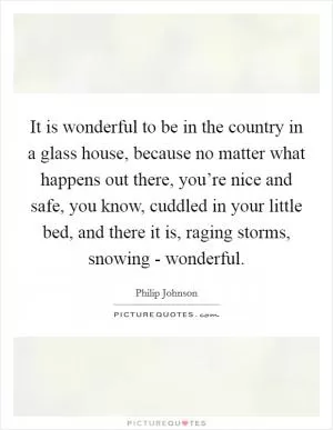 It is wonderful to be in the country in a glass house, because no matter what happens out there, you’re nice and safe, you know, cuddled in your little bed, and there it is, raging storms, snowing - wonderful Picture Quote #1
