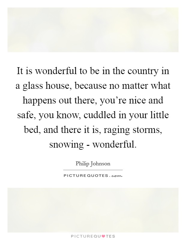 It is wonderful to be in the country in a glass house, because no matter what happens out there, you're nice and safe, you know, cuddled in your little bed, and there it is, raging storms, snowing - wonderful. Picture Quote #1