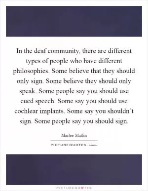 In the deaf community, there are different types of people who have different philosophies. Some believe that they should only sign. Some believe they should only speak. Some people say you should use cued speech. Some say you should use cochlear implants. Some say you shouldn’t sign. Some people say you should sign Picture Quote #1
