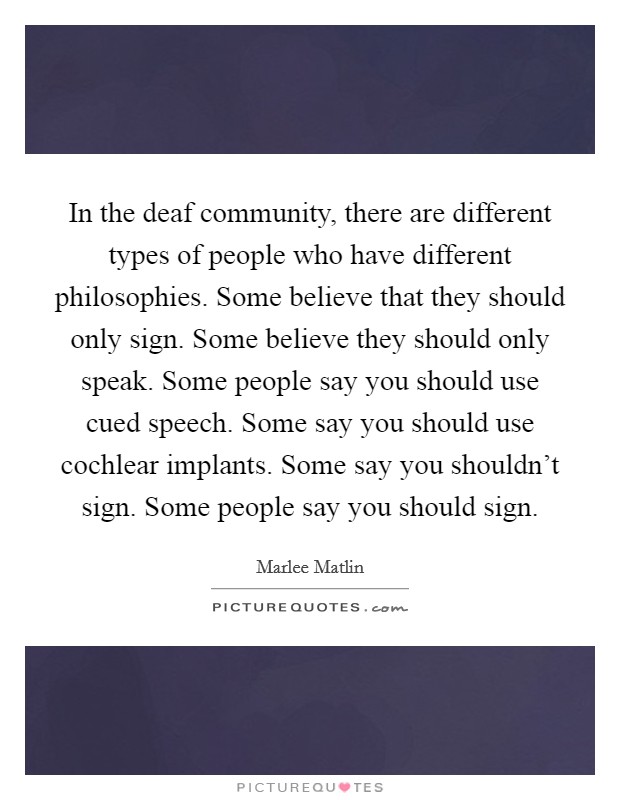 In the deaf community, there are different types of people who have different philosophies. Some believe that they should only sign. Some believe they should only speak. Some people say you should use cued speech. Some say you should use cochlear implants. Some say you shouldn't sign. Some people say you should sign. Picture Quote #1