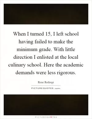When I turned 15, I left school having failed to make the minimum grade. With little direction I enlisted at the local culinary school. Here the academic demands were less rigorous Picture Quote #1