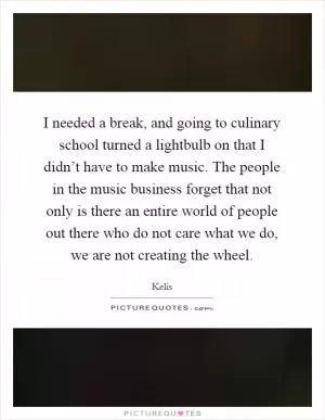 I needed a break, and going to culinary school turned a lightbulb on that I didn’t have to make music. The people in the music business forget that not only is there an entire world of people out there who do not care what we do, we are not creating the wheel Picture Quote #1