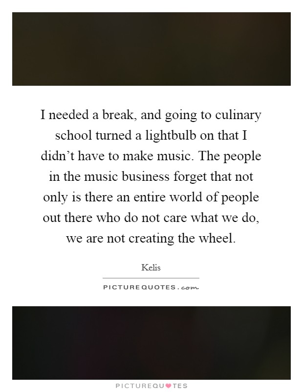 I needed a break, and going to culinary school turned a lightbulb on that I didn't have to make music. The people in the music business forget that not only is there an entire world of people out there who do not care what we do, we are not creating the wheel. Picture Quote #1