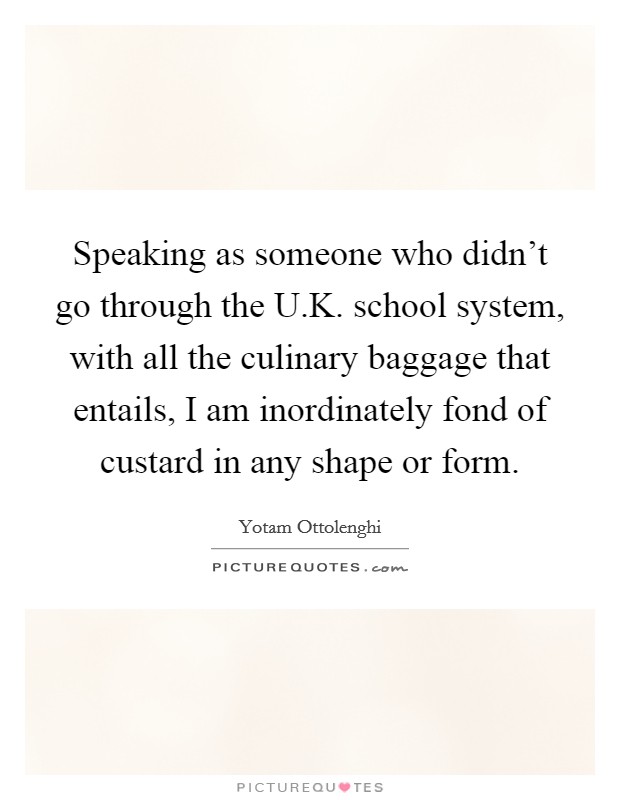 Speaking as someone who didn't go through the U.K. school system, with all the culinary baggage that entails, I am inordinately fond of custard in any shape or form. Picture Quote #1