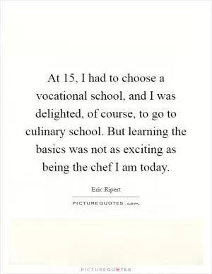At 15, I had to choose a vocational school, and I was delighted, of course, to go to culinary school. But learning the basics was not as exciting as being the chef I am today Picture Quote #1
