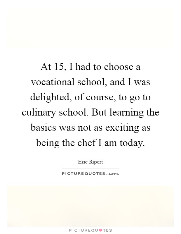 At 15, I had to choose a vocational school, and I was delighted, of course, to go to culinary school. But learning the basics was not as exciting as being the chef I am today. Picture Quote #1