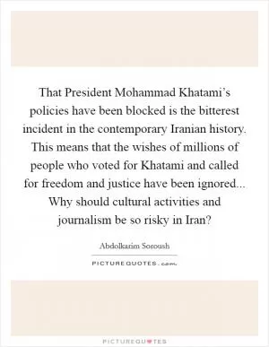 That President Mohammad Khatami’s policies have been blocked is the bitterest incident in the contemporary Iranian history. This means that the wishes of millions of people who voted for Khatami and called for freedom and justice have been ignored... Why should cultural activities and journalism be so risky in Iran? Picture Quote #1