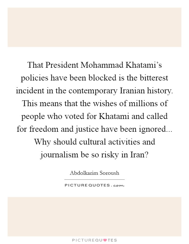 That President Mohammad Khatami's policies have been blocked is the bitterest incident in the contemporary Iranian history. This means that the wishes of millions of people who voted for Khatami and called for freedom and justice have been ignored... Why should cultural activities and journalism be so risky in Iran? Picture Quote #1