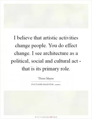 I believe that artistic activities change people. You do effect change. I see architecture as a political, social and cultural act - that is its primary role Picture Quote #1