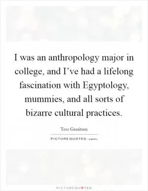 I was an anthropology major in college, and I’ve had a lifelong fascination with Egyptology, mummies, and all sorts of bizarre cultural practices Picture Quote #1
