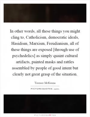 In other words, all these things you might cling to, Catholicism, democratic ideals, Hasidism, Marxism, Freudianism, all of these things are exposed [through use of psychedelics] as simply quaint cultural artifacts, painted masks and rattles assembled by people of good intent but clearly not great grasp of the situation Picture Quote #1