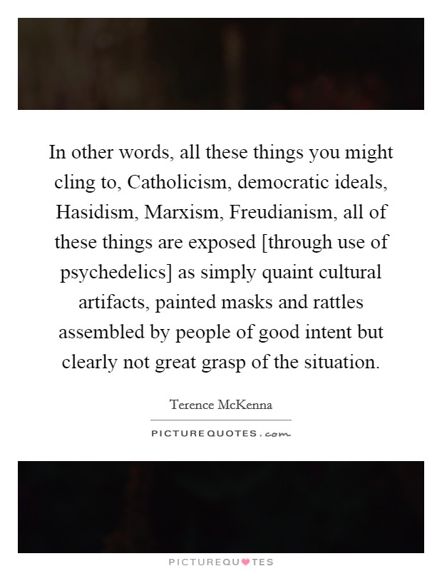 In other words, all these things you might cling to, Catholicism, democratic ideals, Hasidism, Marxism, Freudianism, all of these things are exposed [through use of psychedelics] as simply quaint cultural artifacts, painted masks and rattles assembled by people of good intent but clearly not great grasp of the situation. Picture Quote #1