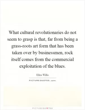 What cultural revolutionaries do not seem to grasp is that, far from being a grass-roots art form that has been taken over by businessmen, rock itself comes from the commercial exploitation of the blues Picture Quote #1
