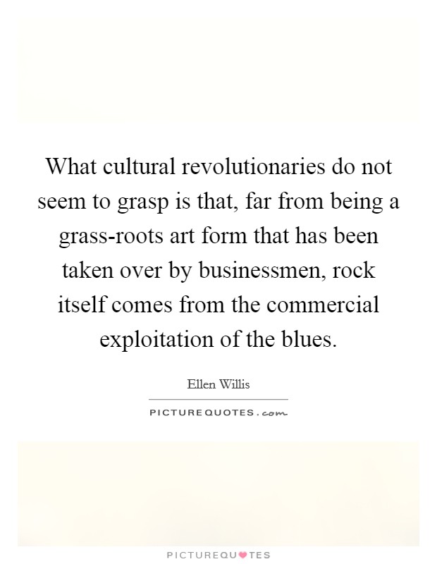 What cultural revolutionaries do not seem to grasp is that, far from being a grass-roots art form that has been taken over by businessmen, rock itself comes from the commercial exploitation of the blues. Picture Quote #1