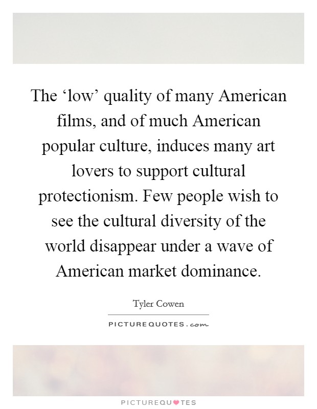 The ‘low' quality of many American films, and of much American popular culture, induces many art lovers to support cultural protectionism. Few people wish to see the cultural diversity of the world disappear under a wave of American market dominance. Picture Quote #1
