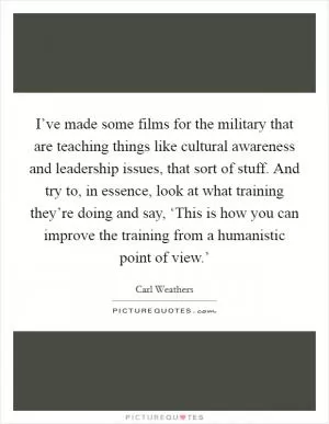 I’ve made some films for the military that are teaching things like cultural awareness and leadership issues, that sort of stuff. And try to, in essence, look at what training they’re doing and say, ‘This is how you can improve the training from a humanistic point of view.’ Picture Quote #1