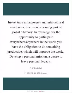 Invest time in languages and intercultural awareness. Focus on becoming part of global citizenry. In exchange for the opportunity to participate everywhere/anywhere in the world you have the obligation to do something productive, which will improve the world. Develop a personal mission, a desire to leave personal legacy Picture Quote #1