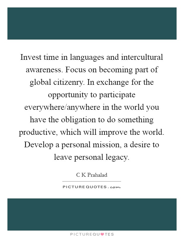 Invest time in languages and intercultural awareness. Focus on becoming part of global citizenry. In exchange for the opportunity to participate everywhere/anywhere in the world you have the obligation to do something productive, which will improve the world. Develop a personal mission, a desire to leave personal legacy. Picture Quote #1