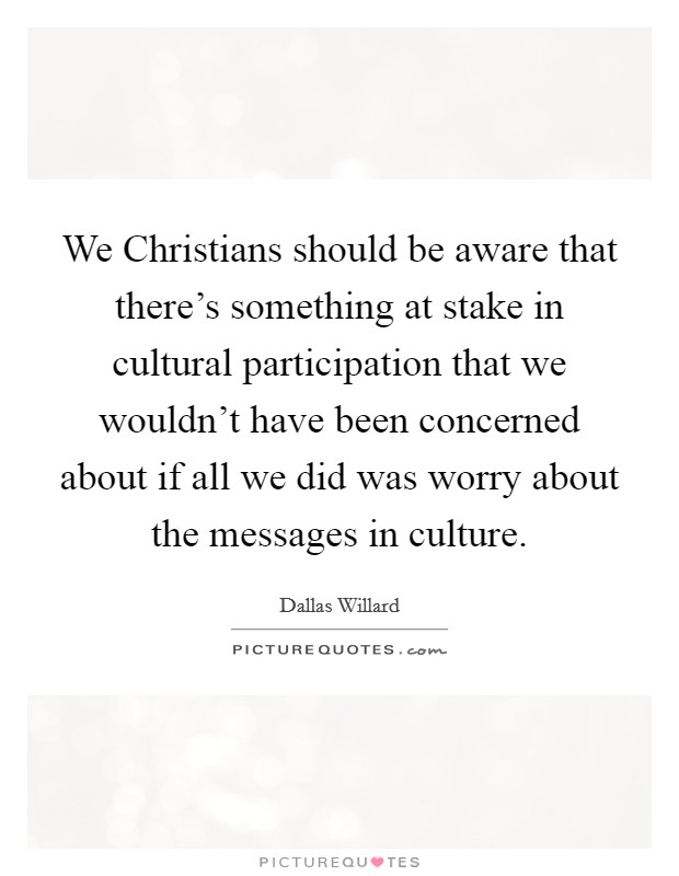 We Christians should be aware that there's something at stake in cultural participation that we wouldn't have been concerned about if all we did was worry about the messages in culture. Picture Quote #1
