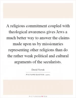 A religious commitment coupled with theological awareness gives Jews a much better way to answer the claims made upon us by missionaries representing other religions than do the rather weak political and cultural arguments of the secularists Picture Quote #1