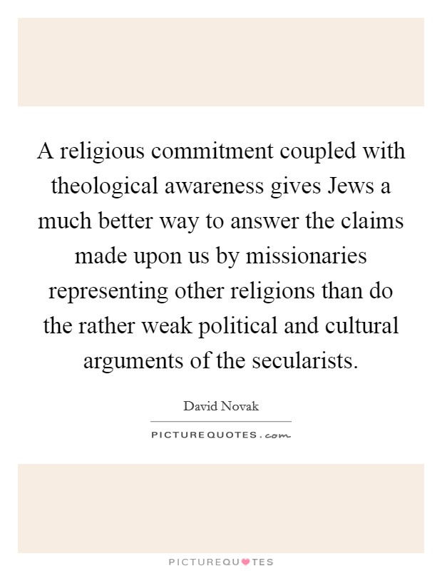 A religious commitment coupled with theological awareness gives Jews a much better way to answer the claims made upon us by missionaries representing other religions than do the rather weak political and cultural arguments of the secularists. Picture Quote #1