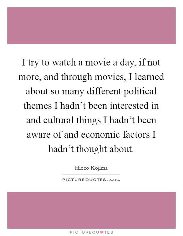 I try to watch a movie a day, if not more, and through movies, I learned about so many different political themes I hadn't been interested in and cultural things I hadn't been aware of and economic factors I hadn't thought about. Picture Quote #1