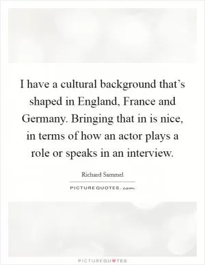 I have a cultural background that’s shaped in England, France and Germany. Bringing that in is nice, in terms of how an actor plays a role or speaks in an interview Picture Quote #1