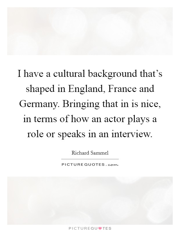 I have a cultural background that's shaped in England, France and Germany. Bringing that in is nice, in terms of how an actor plays a role or speaks in an interview. Picture Quote #1