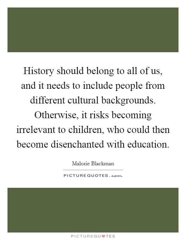 History should belong to all of us, and it needs to include people from different cultural backgrounds. Otherwise, it risks becoming irrelevant to children, who could then become disenchanted with education. Picture Quote #1