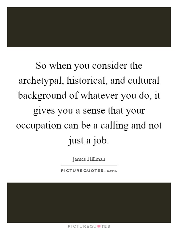 So when you consider the archetypal, historical, and cultural background of whatever you do, it gives you a sense that your occupation can be a calling and not just a job. Picture Quote #1