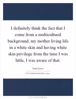 I definitely think the fact that I come from a multicultural background, my mother living life in a white skin and having white skin privilege from the time I was little, I was aware of that Picture Quote #1