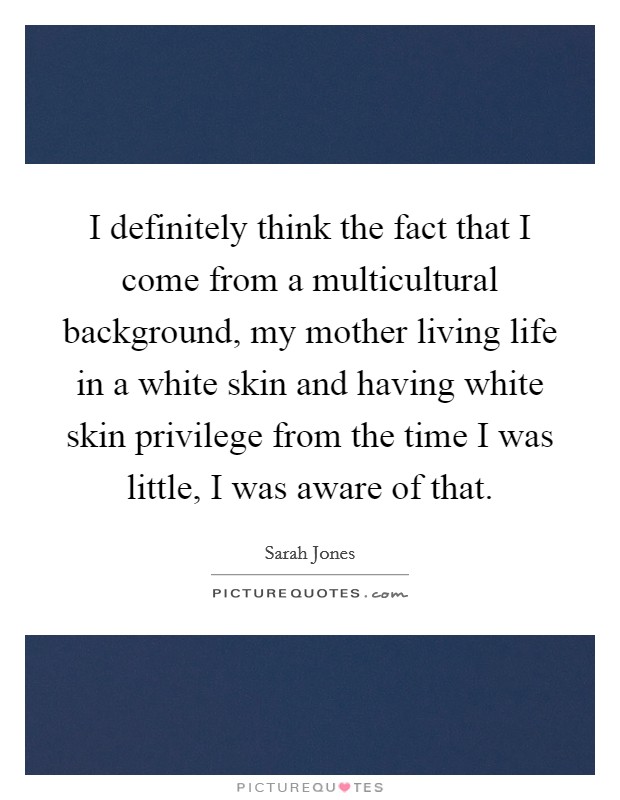 I definitely think the fact that I come from a multicultural background, my mother living life in a white skin and having white skin privilege from the time I was little, I was aware of that. Picture Quote #1