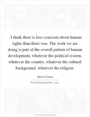 ..I think there is less cynicism about human rights than there was. The work we are doing is part of the overall pattern of human development, whatever the political system, whatever the country, whatever the cultural background, whatever the religion Picture Quote #1