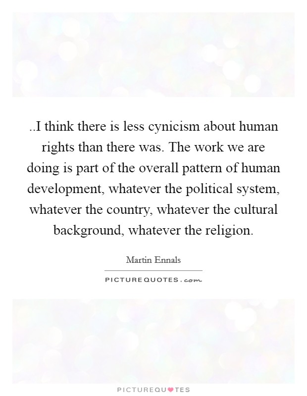 ..I think there is less cynicism about human rights than there was. The work we are doing is part of the overall pattern of human development, whatever the political system, whatever the country, whatever the cultural background, whatever the religion. Picture Quote #1