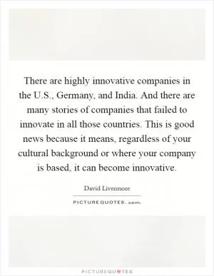 There are highly innovative companies in the U.S., Germany, and India. And there are many stories of companies that failed to innovate in all those countries. This is good news because it means, regardless of your cultural background or where your company is based, it can become innovative Picture Quote #1