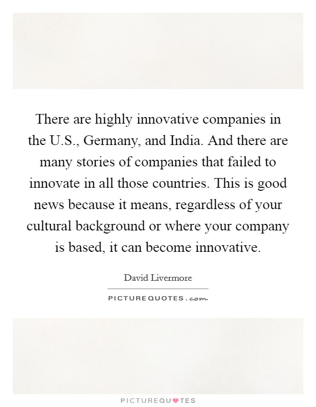 There are highly innovative companies in the U.S., Germany, and India. And there are many stories of companies that failed to innovate in all those countries. This is good news because it means, regardless of your cultural background or where your company is based, it can become innovative. Picture Quote #1
