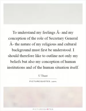 To understand my feelings Â- and my conception of the role of Secretary General Â- the nature of my religious and cultural background must first be understood. I should therefore like to outline not only my beliefs but also my conception of human institutions and of the human situation itself Picture Quote #1