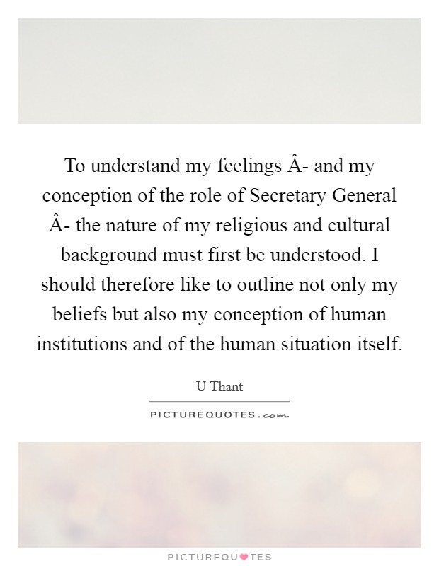 To understand my feelings Â- and my conception of the role of Secretary General Â- the nature of my religious and cultural background must first be understood. I should therefore like to outline not only my beliefs but also my conception of human institutions and of the human situation itself. Picture Quote #1