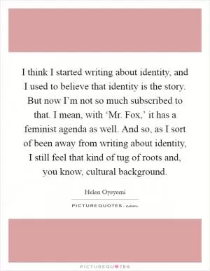 I think I started writing about identity, and I used to believe that identity is the story. But now I’m not so much subscribed to that. I mean, with ‘Mr. Fox,’ it has a feminist agenda as well. And so, as I sort of been away from writing about identity, I still feel that kind of tug of roots and, you know, cultural background Picture Quote #1
