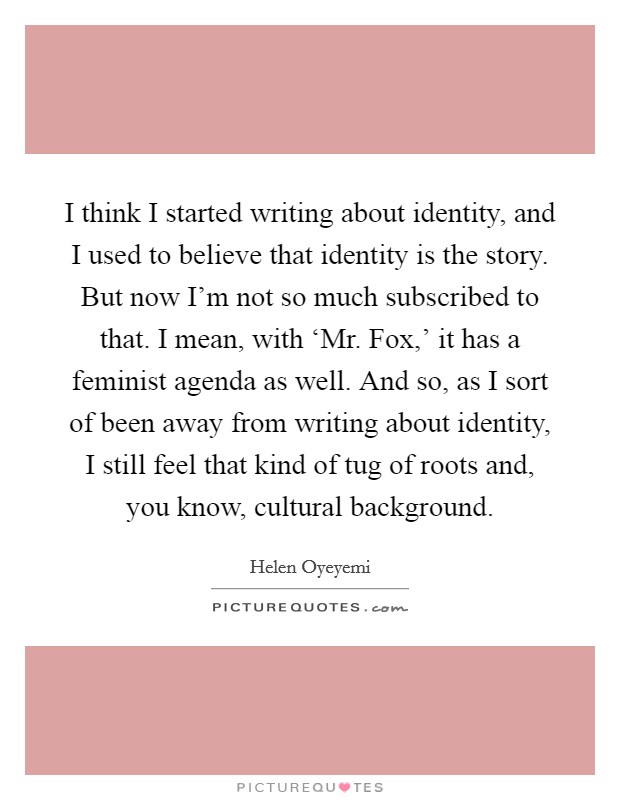 I think I started writing about identity, and I used to believe that identity is the story. But now I'm not so much subscribed to that. I mean, with ‘Mr. Fox,' it has a feminist agenda as well. And so, as I sort of been away from writing about identity, I still feel that kind of tug of roots and, you know, cultural background. Picture Quote #1