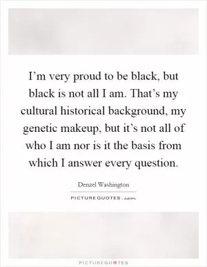 I’m very proud to be black, but black is not all I am. That’s my cultural historical background, my genetic makeup, but it’s not all of who I am nor is it the basis from which I answer every question Picture Quote #1