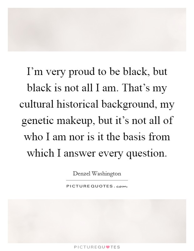 I'm very proud to be black, but black is not all I am. That's my cultural historical background, my genetic makeup, but it's not all of who I am nor is it the basis from which I answer every question. Picture Quote #1