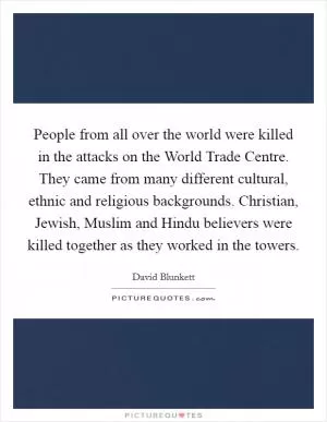 People from all over the world were killed in the attacks on the World Trade Centre. They came from many different cultural, ethnic and religious backgrounds. Christian, Jewish, Muslim and Hindu believers were killed together as they worked in the towers Picture Quote #1
