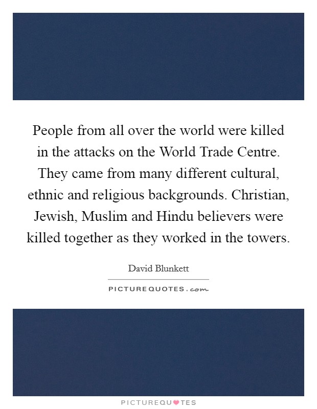 People from all over the world were killed in the attacks on the World Trade Centre. They came from many different cultural, ethnic and religious backgrounds. Christian, Jewish, Muslim and Hindu believers were killed together as they worked in the towers. Picture Quote #1