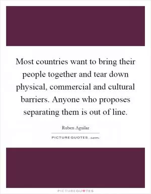 Most countries want to bring their people together and tear down physical, commercial and cultural barriers. Anyone who proposes separating them is out of line Picture Quote #1