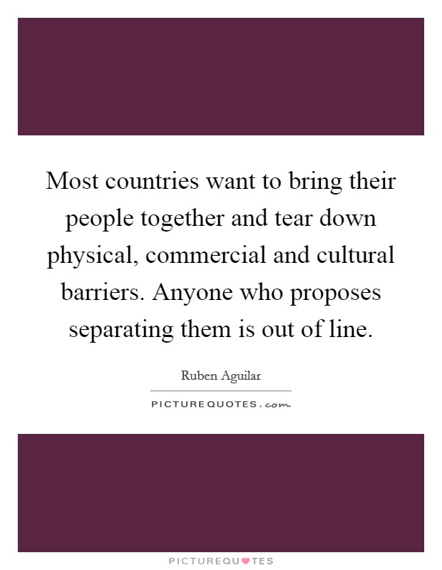 Most countries want to bring their people together and tear down physical, commercial and cultural barriers. Anyone who proposes separating them is out of line. Picture Quote #1
