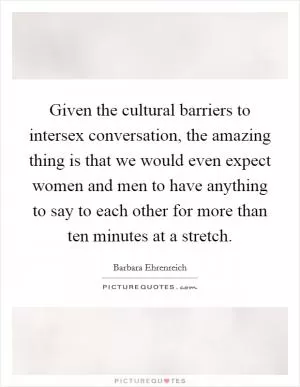 Given the cultural barriers to intersex conversation, the amazing thing is that we would even expect women and men to have anything to say to each other for more than ten minutes at a stretch Picture Quote #1