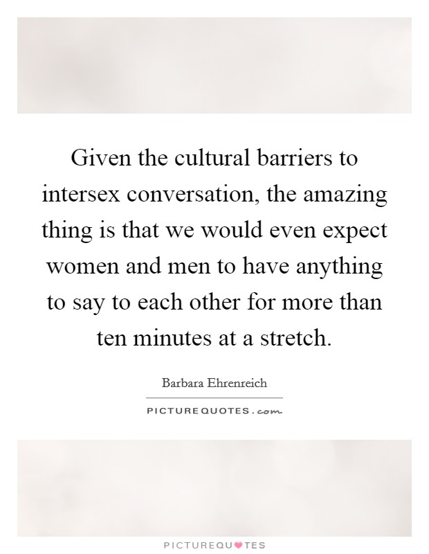 Given the cultural barriers to intersex conversation, the amazing thing is that we would even expect women and men to have anything to say to each other for more than ten minutes at a stretch. Picture Quote #1
